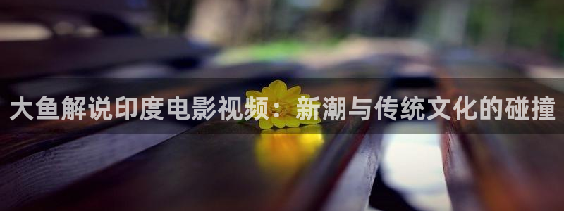 神马电影在线观看高清：大鱼解说印度电影视频：新潮与传统文化的碰撞